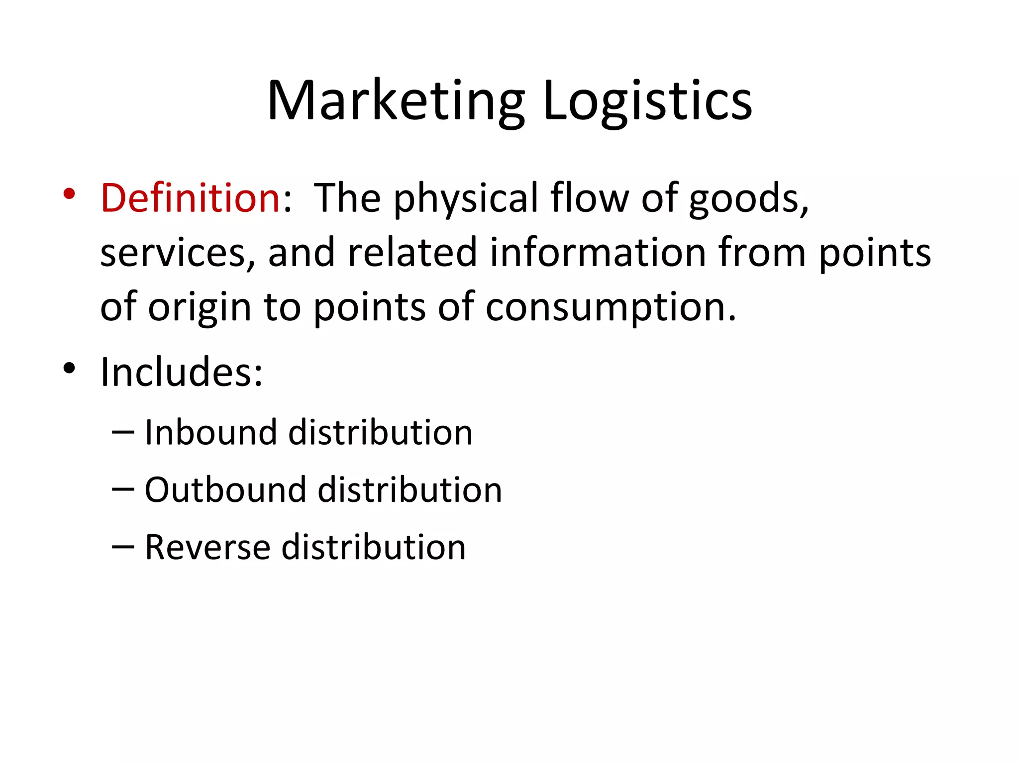 Marketing Logistics
• Definition: The physical flow of goods,
  services, and related information from points
  of origin to points of consumption.
• Includes:
  – Inbound distribution
  – Outbound distribution
  – Reverse distribution
 
