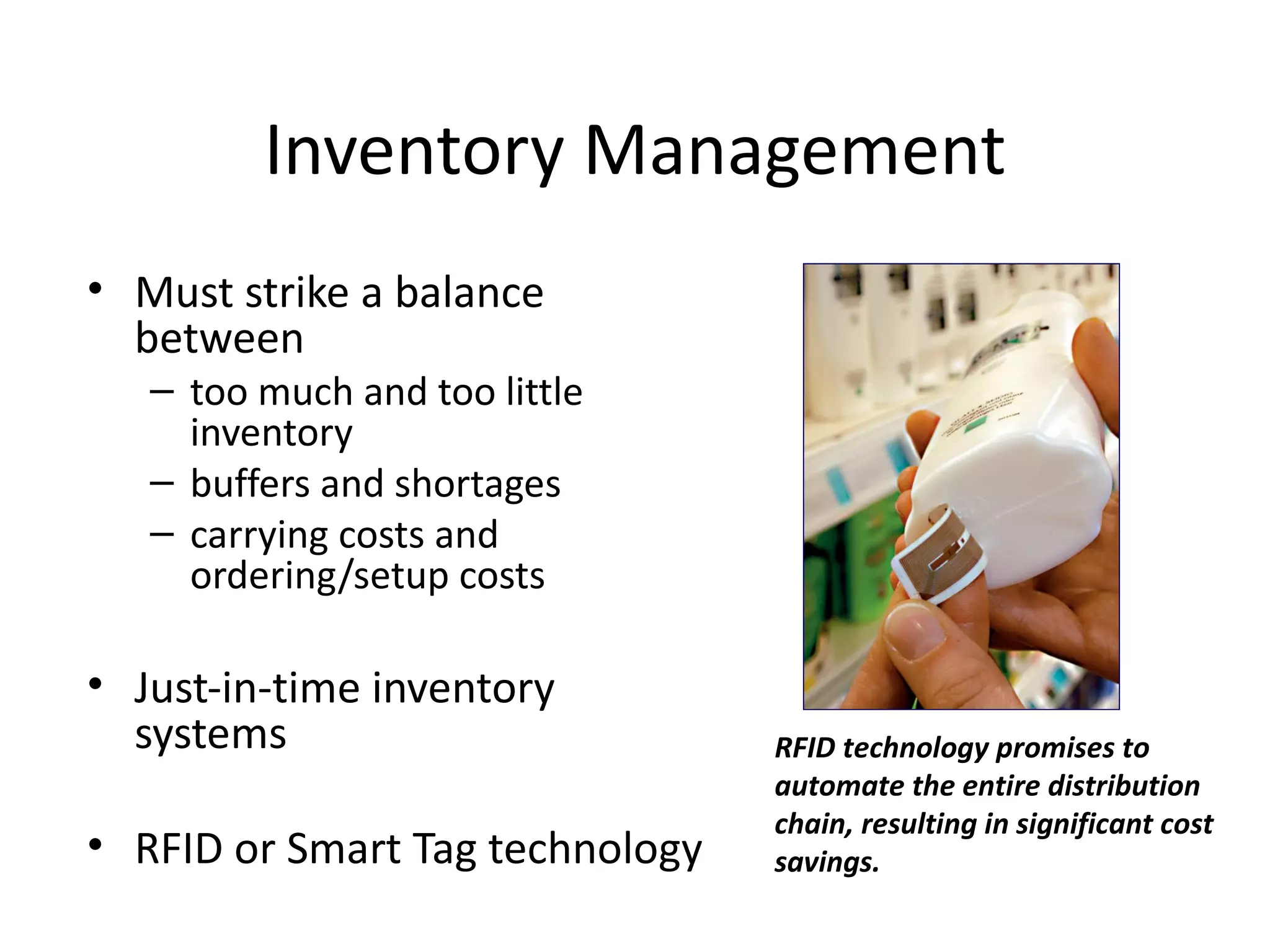 Inventory Management
• Must strike a balance
  between
   – too much and too little
     inventory
   – buffers and shortages
   – carrying costs and
     ordering/setup costs

• Just-in-time inventory
  systems                        RFID technology promises to
                                 automate the entire distribution
                                 chain, resulting in significant cost
• RFID or Smart Tag technology   savings.
 