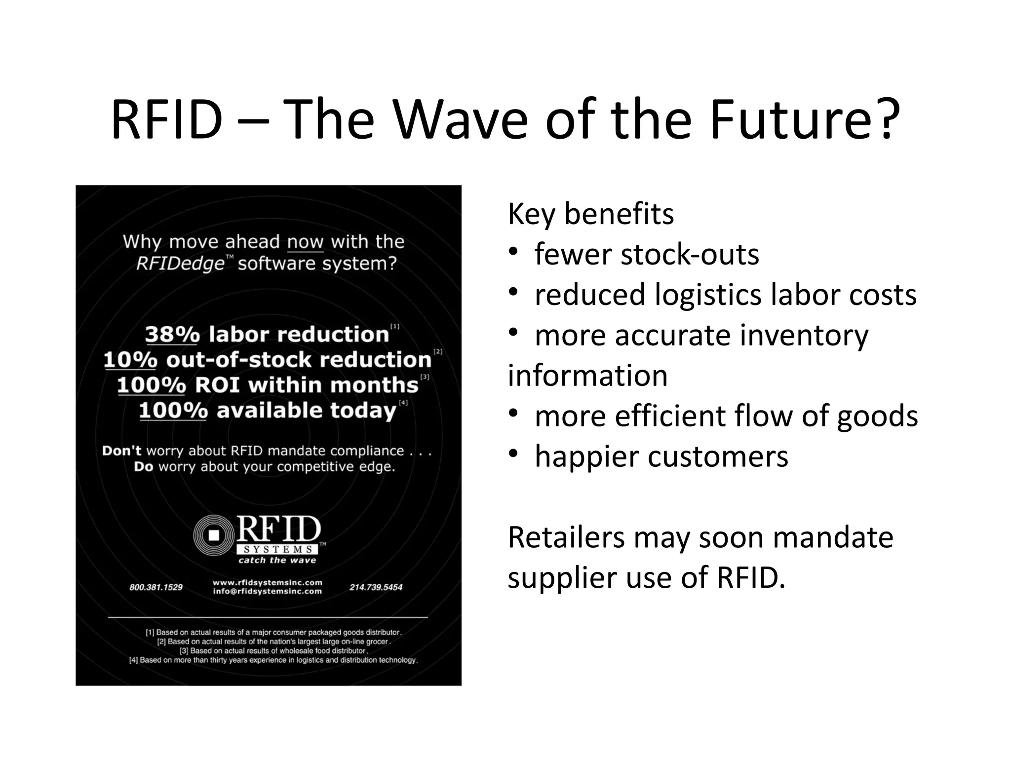 RFID – The Wave of the Future?
               Key benefits
               • fewer stock-outs
               • reduced logistics labor costs
               • more accurate inventory
               information
               • more efficient flow of goods
               • happier customers

               Retailers may soon mandate
               supplier use of RFID.
 