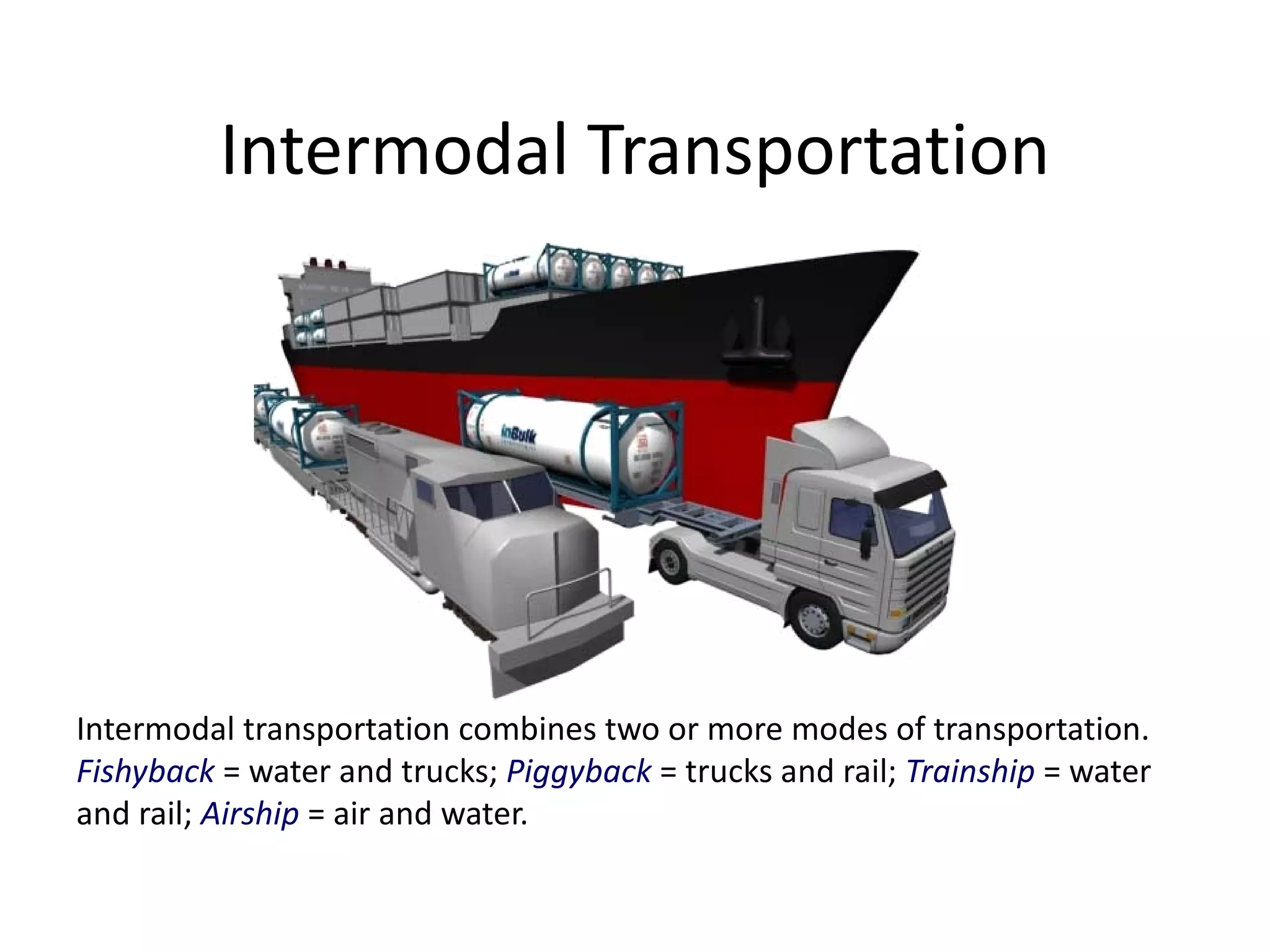 Intermodal Transportation




Intermodal transportation combines two or more modes of transportation.
Fishyback = water and trucks; Piggyback = trucks and rail; Trainship = water
and rail; Airship = air and water.
 