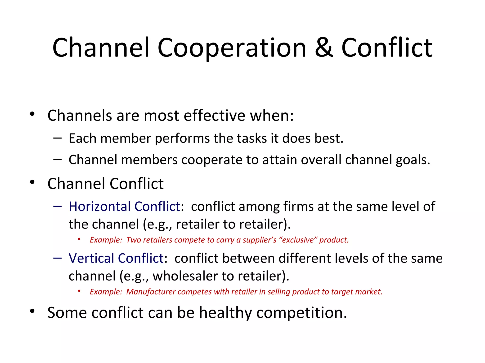 Channel Cooperation & Conflict

• Channels are most effective when:
   – Each member performs the tasks it does best.
   – Channel members cooperate to attain overall channel goals.
• Channel Conflict
   – Horizontal Conflict: conflict among firms at the same level of
     the channel (e.g., retailer to retailer).
       •   Example: Two retailers compete to carry a supplier’s “exclusive” product.

   – Vertical Conflict: conflict between different levels of the same
     channel (e.g., wholesaler to retailer).
       •   Example: Manufacturer competes with retailer in selling product to target market.

• Some conflict can be healthy competition.
 
