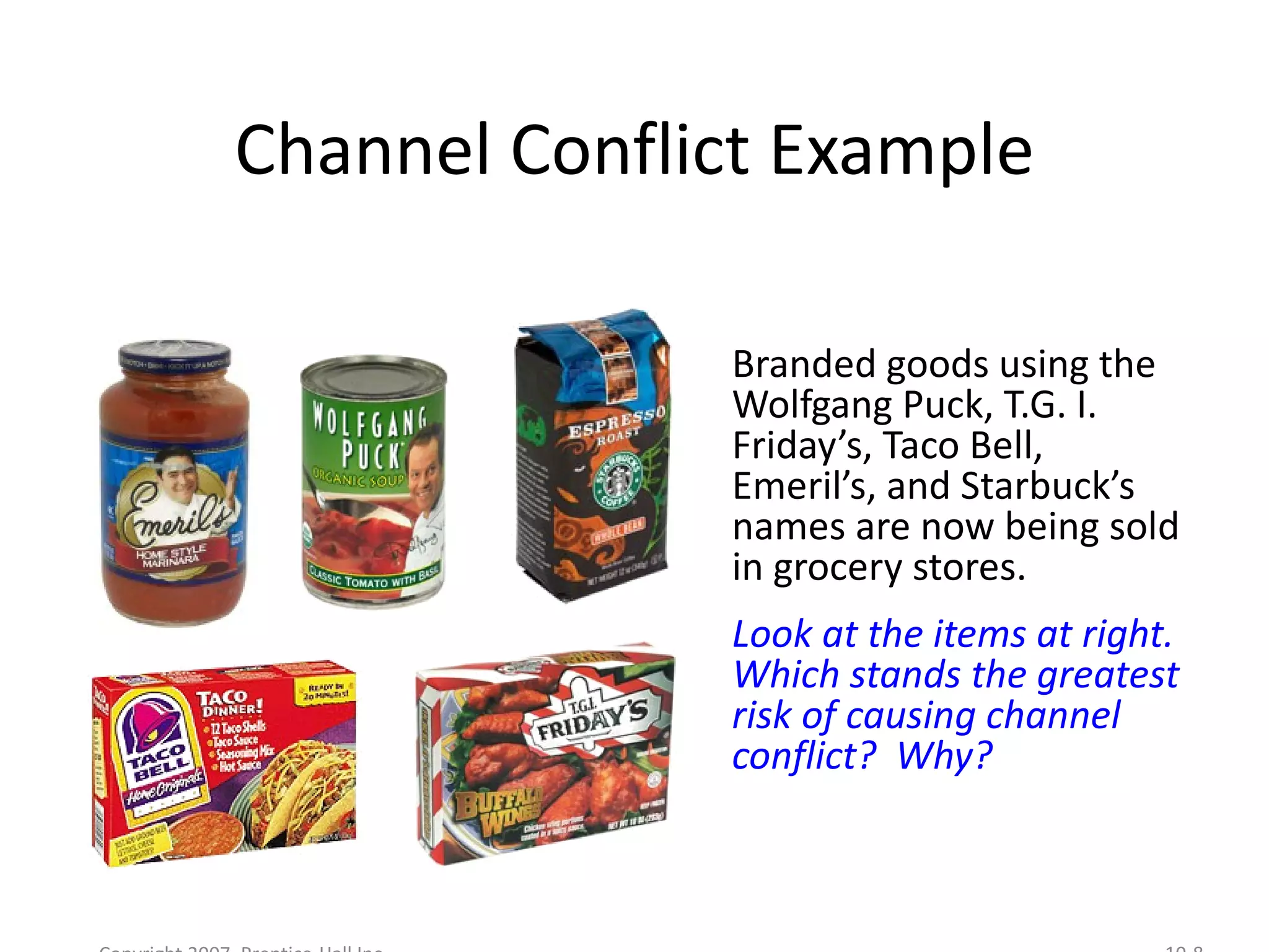 Channel Conflict Example

              Branded goods using the
              Wolfgang Puck, T.G. I.
              Friday’s, Taco Bell,
              Emeril’s, and Starbuck’s
              names are now being sold
              in grocery stores.
              Look at the items at right.
              Which stands the greatest
              risk of causing channel
              conflict? Why?
 
