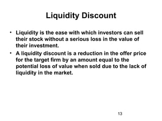 13
Liquidity Discount
• Liquidity is the ease with which investors can sell
their stock without a serious loss in the value of
their investment.
• A liquidity discount is a reduction in the offer price
for the target firm by an amount equal to the
potential loss of value when sold due to the lack of
liquidity in the market.
 