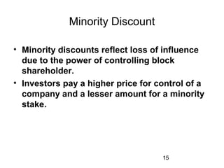 15
Minority Discount
• Minority discounts reflect loss of influence
due to the power of controlling block
shareholder.
• Investors pay a higher price for control of a
company and a lesser amount for a minority
stake.
 