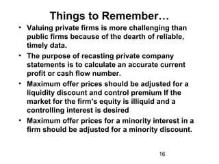 16
Things to Remember…
• Valuing private firms is more challenging than
public firms because of the dearth of reliable,
timely data.
• The purpose of recasting private company
statements is to calculate an accurate current
profit or cash flow number.
• Maximum offer prices should be adjusted for a
liquidity discount and control premium If the
market for the firm’s equity is illiquid and a
controlling interest is desired
• Maximum offer prices for a minority interest in a
firm should be adjusted for a minority discount.
 