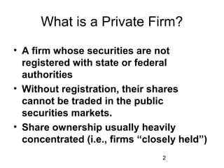 2
What is a Private Firm?
• A firm whose securities are not
registered with state or federal
authorities
• Without registration, their shares
cannot be traded in the public
securities markets.
• Share ownership usually heavily
concentrated (i.e., firms “closely held”)
 