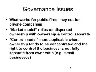 3
Governance Issues
• What works for public firms may not for
private companies
• “Market model” relies on dispersed
ownership with ownership & control separate
• “Control model” more applicable where
ownership tends to be concentrated and the
right to control the business is not fully
separate from ownership (e.g., small
businesses)
 