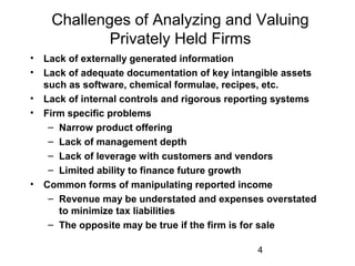 4
Challenges of Analyzing and Valuing
Privately Held Firms
• Lack of externally generated information
• Lack of adequate documentation of key intangible assets
such as software, chemical formulae, recipes, etc.
• Lack of internal controls and rigorous reporting systems
• Firm specific problems
– Narrow product offering
– Lack of management depth
– Lack of leverage with customers and vendors
– Limited ability to finance future growth
• Common forms of manipulating reported income
– Revenue may be understated and expenses overstated
to minimize tax liabilities
– The opposite may be true if the firm is for sale
 