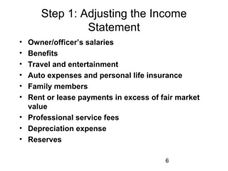 6
Step 1: Adjusting the Income
Statement
• Owner/officer’s salaries
• Benefits
• Travel and entertainment
• Auto expenses and personal life insurance
• Family members
• Rent or lease payments in excess of fair market
value
• Professional service fees
• Depreciation expense
• Reserves
 