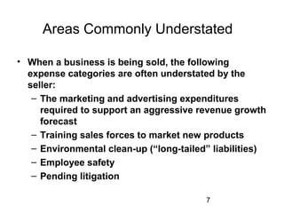 7
Areas Commonly Understated
• When a business is being sold, the following
expense categories are often understated by the
seller:
– The marketing and advertising expenditures
required to support an aggressive revenue growth
forecast
– Training sales forces to market new products
– Environmental clean-up (“long-tailed” liabilities)
– Employee safety
– Pending litigation
 
