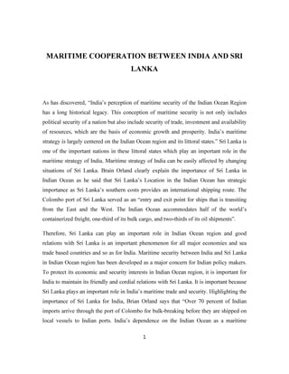 MARITIME COOPERATION BETWEEN INDIA AND SRI 
LANKA 
As has discovered, “India’s perception of maritime security of the Indian Ocean Region 
has a long historical legacy. This conception of maritime security is not only includes 
political security of a nation but also include security of trade, investment and availability 
of resources, which are the basis of economic growth and prosperity. India’s maritime 
strategy is largely centered on the Indian Ocean region and its littoral states.” Sri Lanka is 
one of the important nations in these littoral states which play an important role in the 
maritime strategy of India. Maritime strategy of India can be easily affected by changing 
situations of Sri Lanka. Brain Orland clearly explain the importance of Sri Lanka in 
Indian Ocean as he said that Sri Lanka’s Location in the Indian Ocean has strategic 
importance as Sri Lanka’s southern costs provides an international shipping route. The 
Colombo port of Sri Lanka served as an “entry and exit point for ships that is transiting 
from the East and the West. The Indian Ocean accommodates half of the world’s 
containerized freight, one-third of its bulk cargo, and two-thirds of its oil shipments”. 
Therefore, Sri Lanka can play an important role in Indian Ocean region and good 
relations with Sri Lanka is an important phenomenon for all major economies and sea 
trade based countries and so as for India. Maritime security between India and Sri Lanka 
in Indian Ocean region has been developed as a major concern for Indian policy makers. 
To protect its economic and security interests in Indian Ocean region, it is important for 
India to maintain its friendly and cordial relations with Sri Lanka. It is important because 
Sri Lanka plays an important role in India’s maritime trade and security. Highlighting the 
importance of Sri Lanka for India, Brian Orland says that “Over 70 percent of Indian 
imports arrive through the port of Colombo for bulk-breaking before they are shipped on 
local vessels to Indian ports. India’s dependence on the Indian Ocean as a maritime 
1 
 