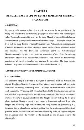 CHAPTER4
DETAILED CASE STUDY OF TIMBER TEMPLES OF CENTRAL
TRAVANCORE
4.1 GENERAL
From these eight temples studied, three temples are selected for the detailed study by
taking into consideration the historical, geographical, architectural, and archaeological
value. The temples selected for study are Kaviyoor Mahadeva temple, Sattankulangara
Narasimhamoorthy temple and Ettumanoor Mahadeva temple. The temples selected are
from each the three districts of Central Travancore viz: Pattanamthitta, Alappuzha and
Kottayam. Two ofthem Kaviyoor Mahadeva temple and Ettumanoor Mahadeva temple
are maintained by the Travancore Devaswom Board and Sattankulangara
Narasimhamooorthy temple is the protected monument of the State Archaeology
Department. There was no documented evidence of these temples. So the measured
drawings of all the three temples were prepared by the author. The three temples
represent the greatest wooden monuments in South India (Bernier,1982).
4.2 CASE STUDY 1: KAVIYOOR MAHADEVA TEMPLE
4.2.1 Introduction
The Mahadeva temple is located at Kaviyoor in Thiruvalla taluk in Pattanamthitta
district. The Srikovil is vritta (circular) and has a timber superstructure built on granite
adhishtana and belongs to the early phase. The temple has been renovated in its wood
work pada in the 17
th
century A.D. (Soundara Rajan, 1974). The sthalapuranas mention
that idols in Kaviyoor temple were installed in the threthayuga, but there is no material
evidence to prove it (S.Jayasankar 1997). This temple certainly belongs to the early
phase. Kaviyoor Mahadeva temple is also known as Hanuman temple and Sriparvathy
temple. The ascending steps and platforms, the rising volume of gopuram(Fig 4.1)
increasing degree of enclosure and the transition from the semi-open, multidirectional
pavilions to the uni-directional dark sanctum enclosed by walls, all together heighten
the progression from the worldly to the spiritual as one progress towards the
Garbhagrha.
83
 
