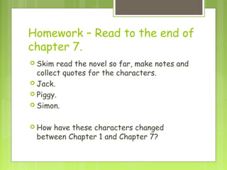 Homework – Read to the end of
chapter 7.
 Skim  read the novel so far, make notes and
  collect quotes for the characters.
 Jack.
 Piggy.
 Simon.


 Howhave these characters changed
 between Chapter 1 and Chapter 7?
 
