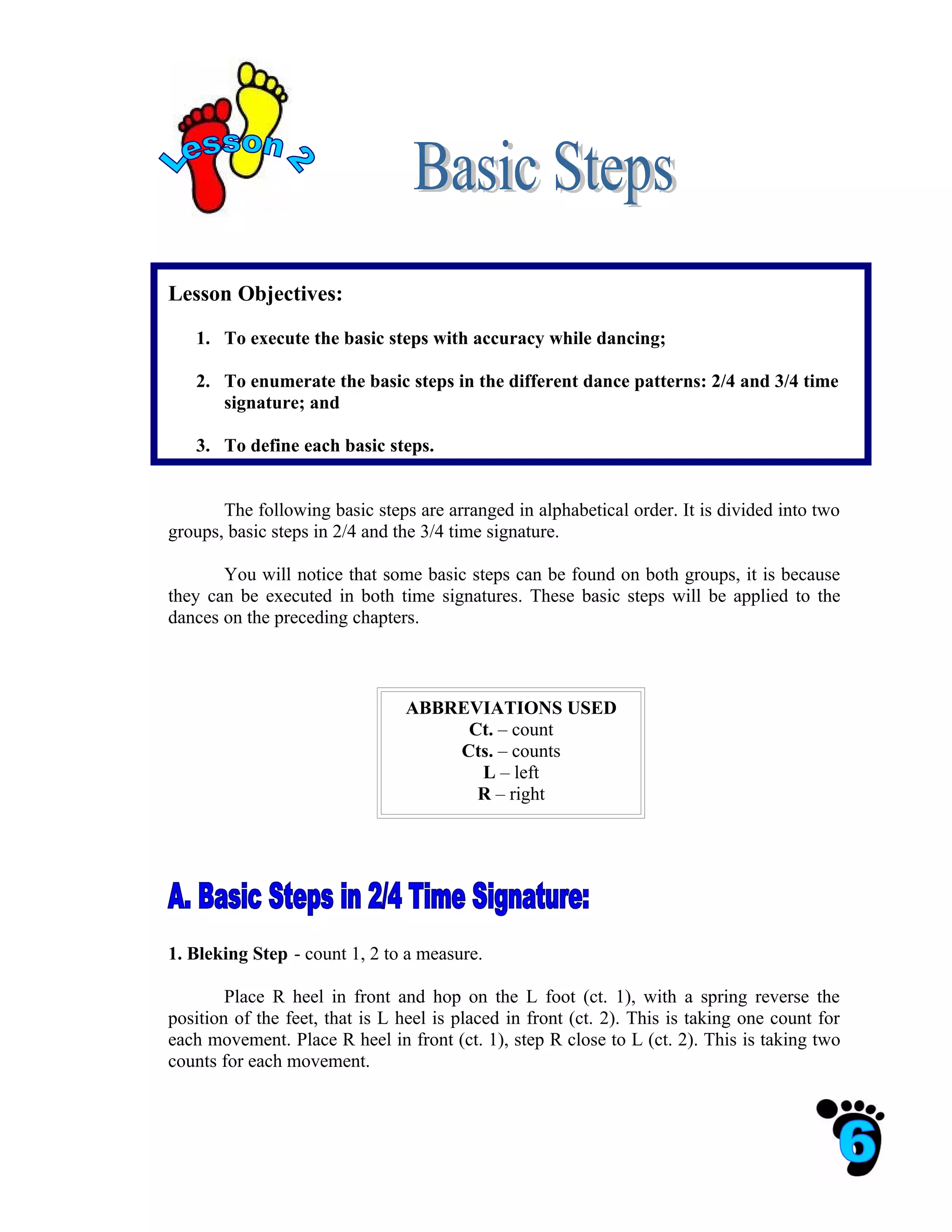 Lesson Objectives:

   1. To execute the basic steps with accuracy while dancing;

   2. To enumerate the basic steps in the different dance patterns: 2/4 and 3/4 time
      signature; and

   3. To define each basic steps.


       The following basic steps are arranged in alphabetical order. It is divided into two
groups, basic steps in 2/4 and the 3/4 time signature.

       You will notice that some basic steps can be found on both groups, it is because
they can be executed in both time signatures. These basic steps will be applied to the
dances on the preceding chapters.



                                ABBREVIATIONS USED
                                     Ct. – count
                                    Cts. – counts
                                      L – left
                                      R – right




1. Bleking Step - count 1, 2 to a measure.

        Place R heel in front and hop on the L foot (ct. 1), with a spring reverse the
position of the feet, that is L heel is placed in front (ct. 2). This is taking one count for
each movement. Place R heel in front (ct. 1), step R close to L (ct. 2). This is taking two
counts for each movement.
 