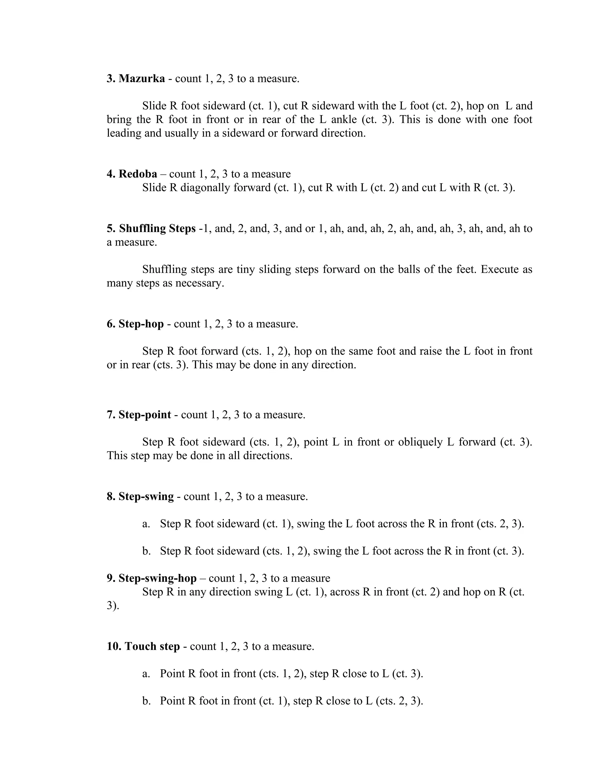 3. Mazurka - count 1, 2, 3 to a measure.

       Slide R foot sideward (ct. 1), cut R sideward with the L foot (ct. 2), hop on L and
bring the R foot in front or in rear of the L ankle (ct. 3). This is done with one foot
leading and usually in a sideward or forward direction.


4. Redoba – count 1, 2, 3 to a measure
       Slide R diagonally forward (ct. 1), cut R with L (ct. 2) and cut L with R (ct. 3).


5. Shuffling Steps -1, and, 2, and, 3, and or 1, ah, and, ah, 2, ah, and, ah, 3, ah, and, ah to
a measure.

      Shuffling steps are tiny sliding steps forward on the balls of the feet. Execute as
many steps as necessary.


6. Step-hop - count 1, 2, 3 to a measure.

        Step R foot forward (cts. 1, 2), hop on the same foot and raise the L foot in front
or in rear (cts. 3). This may be done in any direction.



7. Step-point - count 1, 2, 3 to a measure.

        Step R foot sideward (cts. 1, 2), point L in front or obliquely L forward (ct. 3).
This step may be done in all directions.


8. Step-swing - count 1, 2, 3 to a measure.

       a. Step R foot sideward (ct. 1), swing the L foot across the R in front (cts. 2, 3).

       b. Step R foot sideward (cts. 1, 2), swing the L foot across the R in front (ct. 3).

9. Step-swing-hop – count 1, 2, 3 to a measure
       Step R in any direction swing L (ct. 1), across R in front (ct. 2) and hop on R (ct.
3).


10. Touch step - count 1, 2, 3 to a measure.

       a. Point R foot in front (cts. 1, 2), step R close to L (ct. 3).

       b. Point R foot in front (ct. 1), step R close to L (cts. 2, 3).
 