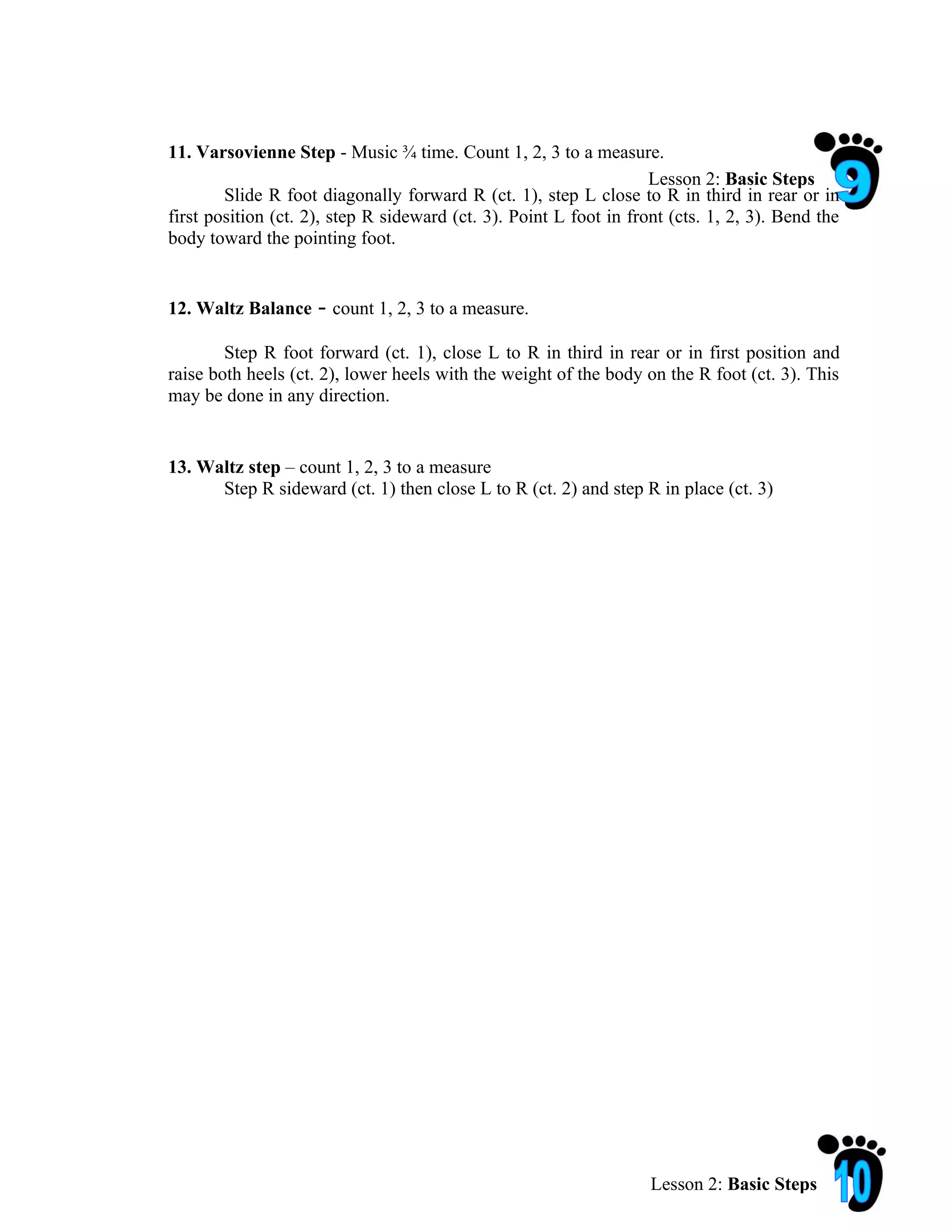 11. Varsovienne Step - Music ¾ time. Count 1, 2, 3 to a measure.
                                                                    Lesson 2: Basic Steps
        Slide R foot diagonally forward R (ct. 1), step L close to R in third in rear or in
first position (ct. 2), step R sideward (ct. 3). Point L foot in front (cts. 1, 2, 3). Bend the
body toward the pointing foot.


12. Waltz Balance    - count 1, 2, 3 to a measure.
        Step R foot forward (ct. 1), close L to R in third in rear or in first position and
raise both heels (ct. 2), lower heels with the weight of the body on the R foot (ct. 3). This
may be done in any direction.


13. Waltz step – count 1, 2, 3 to a measure
      Step R sideward (ct. 1) then close L to R (ct. 2) and step R in place (ct. 3)




                                                                    Lesson 2: Basic Steps
 