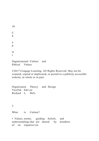 10
C
h
a
p
te
r
Organiza(onal Culture and
Ethical Values
©2017 Cengage Learning. All Rights Reserved. May not be
scanned, copied or duplicated, or posted to a publicly accessible
website, in whole or in part.
Organiza(on Theory and Design
Twel%h Edi+on
Richard L. Da%
2
What is Culture?
• Values, norms, guiding beliefs, and
understandings that are shared by members
of an organiza+on
 