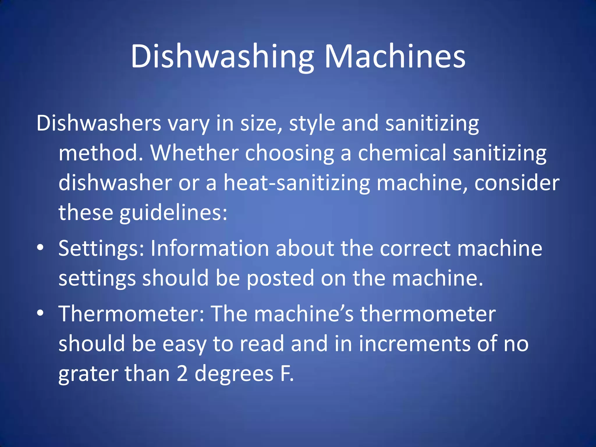 Dishwashing Machines
Dishwashers vary in size, style and sanitizing
  method. Whether choosing a chemical sanitizing
  dishwasher or a heat-sanitizing machine, consider
  these guidelines:
• Settings: Information about the correct machine
  settings should be posted on the machine.
• Thermometer: The machine’s thermometer
  should be easy to read and in increments of no
  grater than 2 degrees F.
 