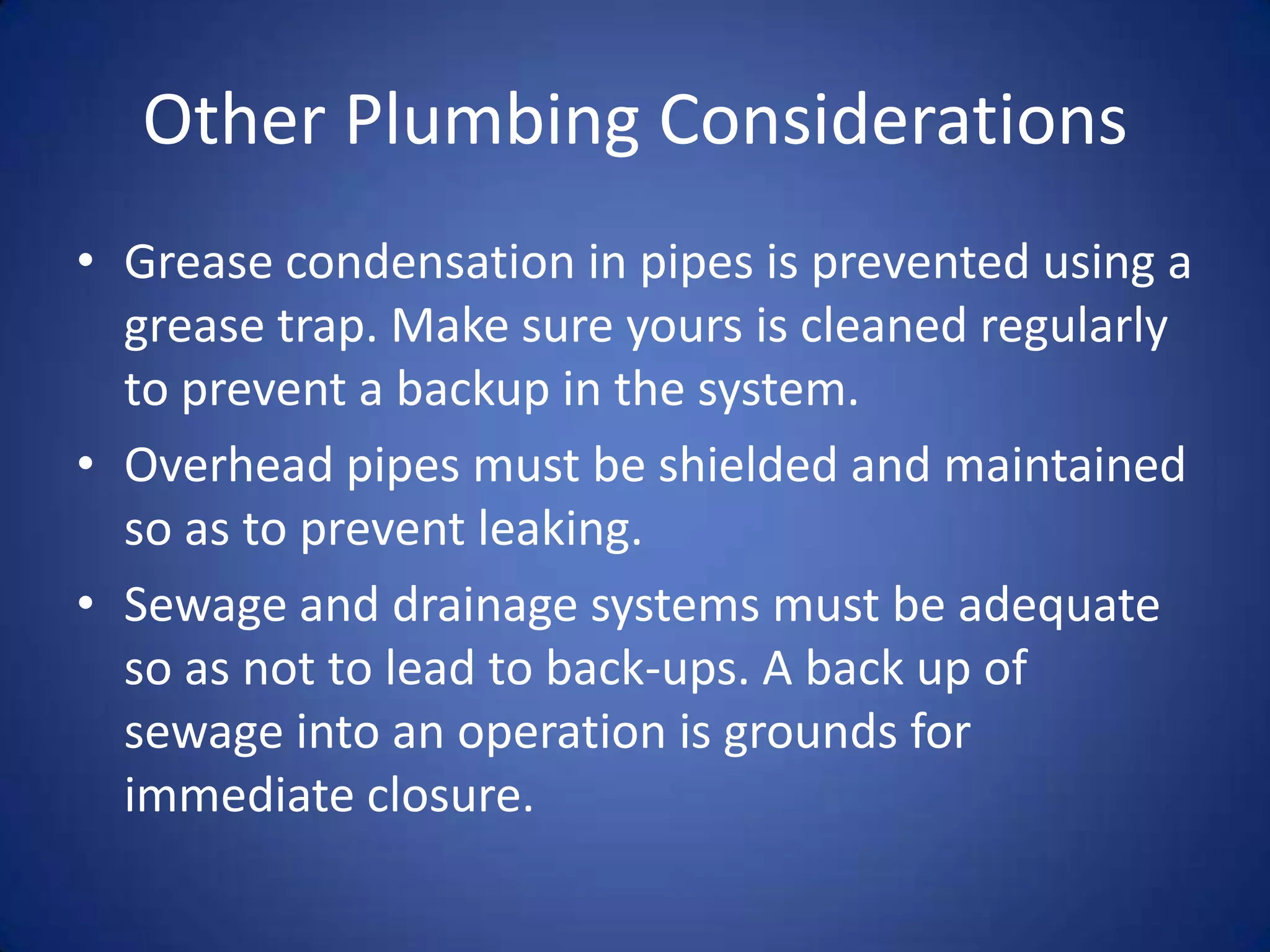 Other Plumbing Considerations
• Grease condensation in pipes is prevented using a
  grease trap. Make sure yours is cleaned regularly
  to prevent a backup in the system.
• Overhead pipes must be shielded and maintained
  so as to prevent leaking.
• Sewage and drainage systems must be adequate
  so as not to lead to back-ups. A back up of
  sewage into an operation is grounds for
  immediate closure.
 