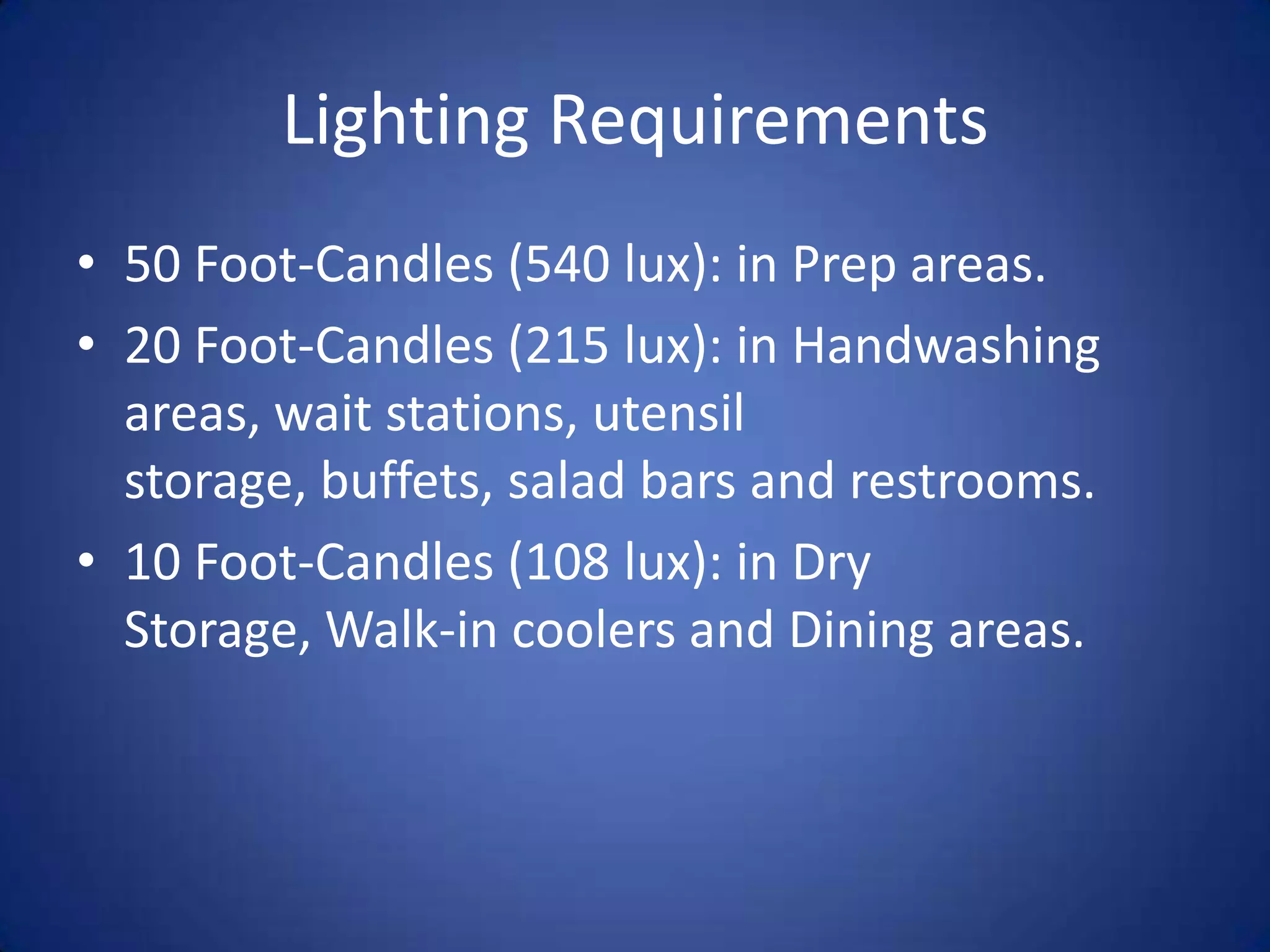 Lighting Requirements
• 50 Foot-Candles (540 lux): in Prep areas.
• 20 Foot-Candles (215 lux): in Handwashing
  areas, wait stations, utensil
  storage, buffets, salad bars and restrooms.
• 10 Foot-Candles (108 lux): in Dry
  Storage, Walk-in coolers and Dining areas.
 