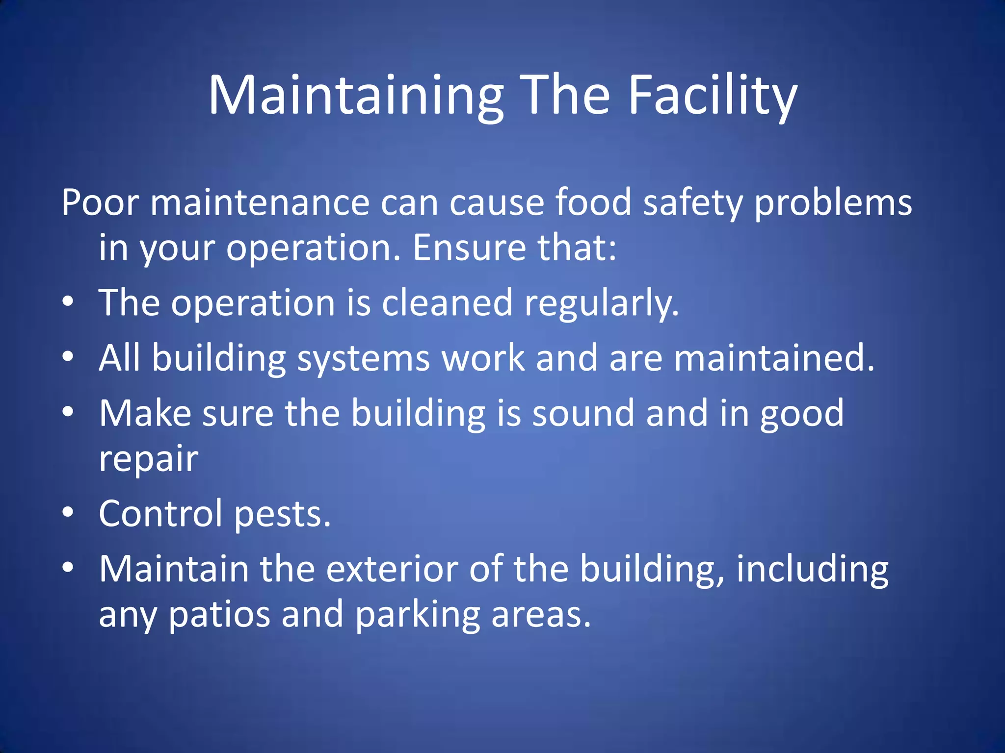 Maintaining The Facility
Poor maintenance can cause food safety problems
  in your operation. Ensure that:
• The operation is cleaned regularly.
• All building systems work and are maintained.
• Make sure the building is sound and in good
  repair
• Control pests.
• Maintain the exterior of the building, including
  any patios and parking areas.
 