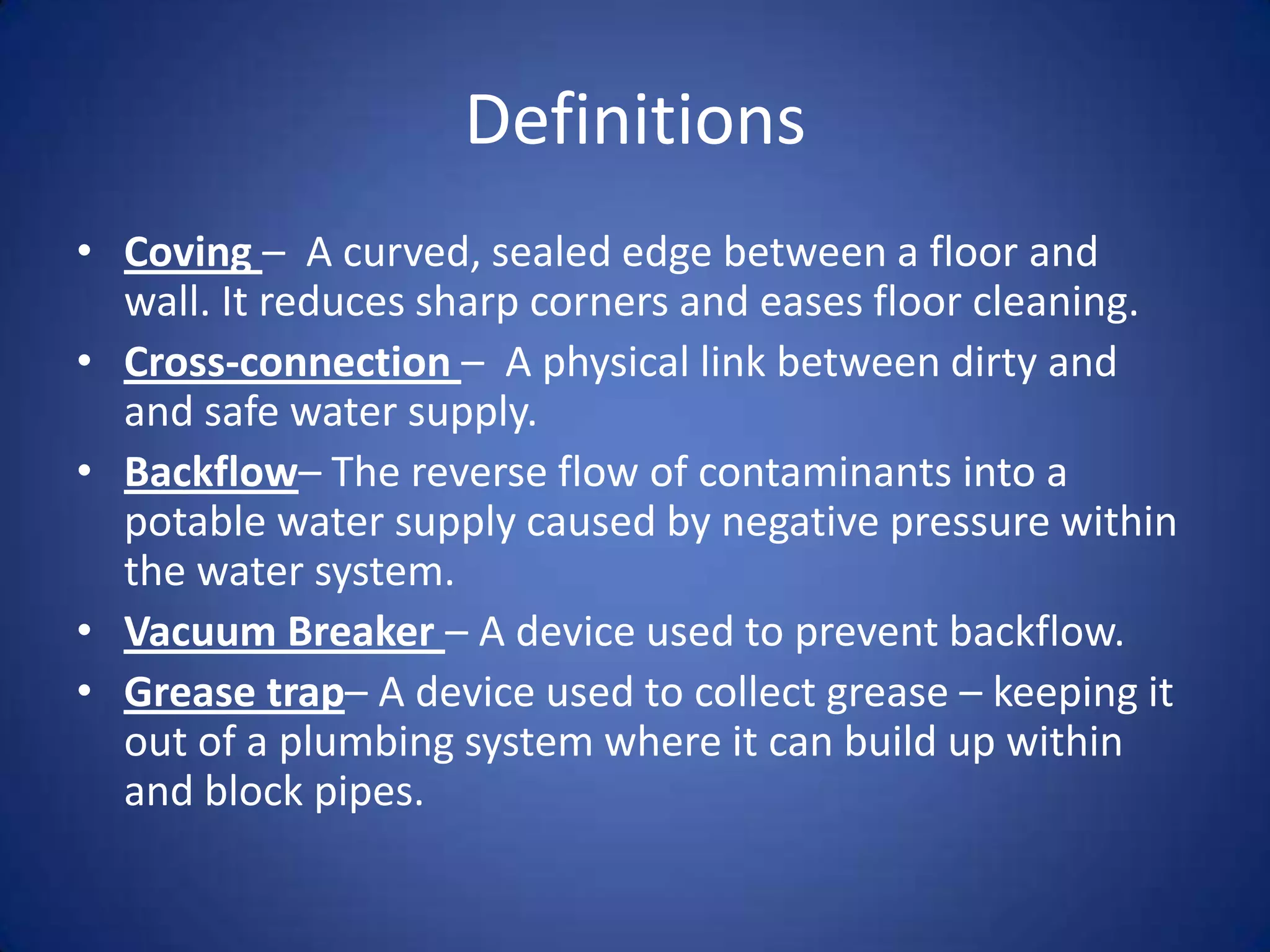 Definitions
• Coving – A curved, sealed edge between a floor and
  wall. It reduces sharp corners and eases floor cleaning.
• Cross-connection – A physical link between dirty and
  and safe water supply.
• Backflow– The reverse flow of contaminants into a
  potable water supply caused by negative pressure within
  the water system.
• Vacuum Breaker – A device used to prevent backflow.
• Grease trap– A device used to collect grease – keeping it
  out of a plumbing system where it can build up within
  and block pipes.
 