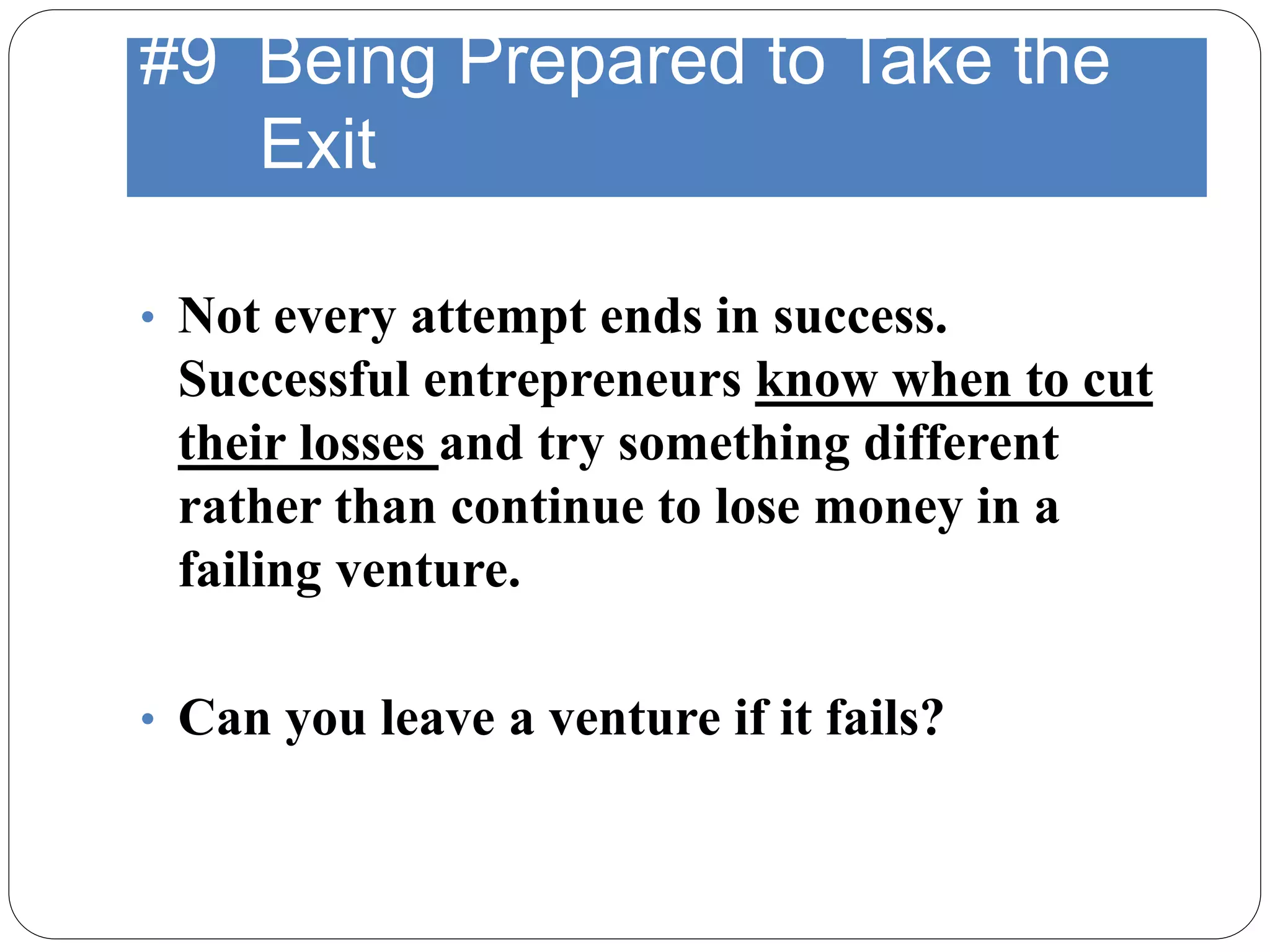#9 Being Prepared to Take the
Exit
• Not every attempt ends in success.
Successful entrepreneurs know when to cut
their losses and try something different
rather than continue to lose money in a
failing venture.
• Can you leave a venture if it fails?
 
