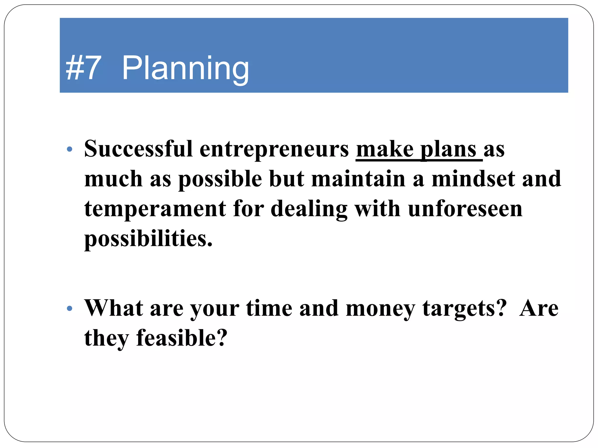 #7 Planning
• Successful entrepreneurs make plans as
much as possible but maintain a mindset and
temperament for dealing with unforeseen
possibilities.
• What are your time and money targets? Are
they feasible?
 