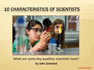 10 CHARACTERISTICS OF SCIENTISTS
jschmied©2015
What are some key qualities scientists have?
by John Schmied
 