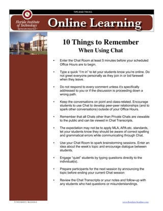 TIPS AND TRICKS




                       Online Learning
                               10 Things to Remember
                                           When Using Chat
                       
 •
   Enter the Chat Room at least 5 minutes before your scheduled
                              Office Hours are to begin.

                         •    Type a quick “I’m in” to let your students know you’re online. Do
                              not greet everyone personally as they join in or bid farewell
                              when they leave.

                         •    Do not respond to every comment unless it’s specifically
                              addressed to you or if the discussion is proceeding down a
                              wrong path.

                         •    Keep the conversations on point and class-related. Encourage
                              students to use Chat to develop peer-peer relationships (and to
                              spark other conversations) outside of your Office Hours.

                         •    Remember that all Chats other than Private Chats are viewable
                              to the public and can be viewed in Chat Transcripts.

                         •    The expectation may not be to apply MLA, APA etc. standards,
                              let your students know they should be aware of correct spelling
                              and grammatical errors while communicating through Chat.

                         •    Use your Chat Room to spark brainstorming sessions. Enter an
                              idea about the week’s topic and encourage dialogue between
                              students.

                         •    Engage “quiet” students by typing questions directly to the
                              individual(s).

                         •    Prepare participants for the next session by announcing the
                              topic before ending your current Chat session

                         •    Review the Chat Transcripts or your notes and follow-up with
                              any students who had questions or misunderstandings.




UNIVERSITY ALLIANCE	                                                       www.ﬂoridatechonline.com
 