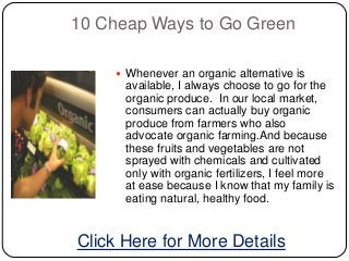 10 Cheap Ways to Go Green

     Whenever an organic alternative is
      available, I always choose to go for the
      organic produce. In our local market,
      consumers can actually buy organic
      produce from farmers who also
      advocate organic farming.And because
      these fruits and vegetables are not
      sprayed with chemicals and cultivated
      only with organic fertilizers, I feel more
      at ease because I know that my family is
      eating natural, healthy food.


Click Here for More Details
 