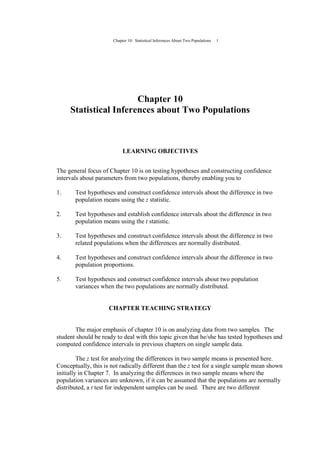 Chapter 10: Statistical Inferences About Two Populations 1
Chapter 10
Statistical Inferences about Two Populations
LEARNING OBJECTIVES
The general focus of Chapter 10 is on testing hypotheses and constructing confidence
intervals about parameters from two populations, thereby enabling you to
1. Test hypotheses and construct confidence intervals about the difference in two
population means using the z statistic.
2. Test hypotheses and establish confidence intervals about the difference in two
population means using the t statistic.
3. Test hypotheses and construct confidence intervals about the difference in two
related populations when the differences are normally distributed.
4. Test hypotheses and construct confidence intervals about the difference in two
population proportions.
5. Test hypotheses and construct confidence intervals about two population
variances when the two populations are normally distributed.
CHAPTER TEACHING STRATEGY
The major emphasis of chapter 10 is on analyzing data from two samples. The
student should be ready to deal with this topic given that he/she has tested hypotheses and
computed confidence intervals in previous chapters on single sample data.
The z test for analyzing the differences in two sample means is presented here.
Conceptually, this is not radically different than the z test for a single sample mean shown
initially in Chapter 7. In analyzing the differences in two sample means where the
population variances are unknown, if it can be assumed that the populations are normally
distributed, a t test for independent samples can be used. There are two different
 