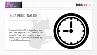 Faire
carrière
au Québec
La ponctualité est très importante aux
yeux des employeurs du Québec. Il faut
arriver à l’heure aux réunions et aux
rendez-vous, respecter son horaire de
travail et les échéances.
9. La ponctualité
 
