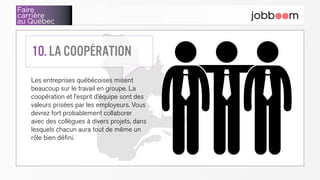 Faire
carrière
au Québec
Les entreprises québécoises misent
beaucoup sur le travail en groupe. La
coopération et l’esprit d’équipe sont des
valeurs prisées par les employeurs. Vous
devrez fort probablement collaborer
avec des collègues à divers projets, dans
lesquels chacun aura tout de même un
rôle bien défini.
10. La coopération
 