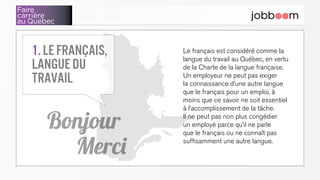 Faire
carrière
au Québec
Le français est considéré comme la
langue du travail au Québec, en vertu
de la Charte de la langue française.
Un employeur ne peut pas exiger
la connaissance d’une autre langue
que le français pour un emploi, à
moins que ce savoir ne soit essentiel
à l’accomplissement de la tâche.
Il ne peut pas non plus congédier
un employé parce qu’il ne parle
que le français ou ne connaît pas
suffisamment une autre langue.
1. Le français,
langue du
travail
Bonjour
Merci
 