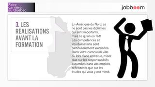 Faire
carrière
au Québec
En Amérique du Nord, ce
ne sont pas les diplômes
qui sont importants,
mais ce qu’on en fait!
Les compétences et
les réalisations sont
particulièrement valorisées.
Dans votre curriculum vitæ
ou lors d’une entrevue, misez
plus sur les responsabilités
assumées dans vos emplois
précédents que sur les
études qui vous y ont mené.
3. Les
réalisations
avant la
formation
 