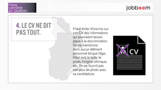 Faire
carrière
au Québec
Il faut éviter d’inscrire sur
son CV des informations
qui pourraient laisser
place à la discrimination.
On ne mentionne
donc aucun élément
personnel tel que l’âge,
l’état civil, la taille, le
poids, l’origine ethnique,
etc. On ne fournit pas
non plus de photo avec
sa candidature.
4. Le CV ne dit
pas tout.
cv✕
 