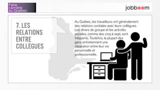 Faire
carrière
au Québec
Au Québec, les travailleurs ont généralement
des relations cordiales avec leurs collègues.
Les dîners de groupe et les activités
sociales, comme des cinq à sept, sont
fréquents. Toutefois, la plupart des
gens entretiennent une
séparation entre leur vie
personnelle et
professionnelle.
7. Les
relations
entre
collègues
 