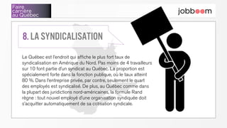 Faire
carrière
au Québec
Le Québec est l’endroit qui affiche le plus fort taux de
syndicalisation en Amérique du Nord. Pas moins de 4 travailleurs
sur 10 font partie d’un syndicat au Québec. La proportion est
spécialement forte dans la fonction publique, où le taux atteint
80 %. Dans l’entreprise privée, par contre, seulement le quart
des employés est syndicalisé. De plus, au Québec comme dans
la plupart des juridictions nord-américaines, la formule Rand
règne : tout nouvel employé d’une organisation syndiquée doit
s’acquitter automatiquement de sa cotisation syndicale.
8. La syndicalisation
 