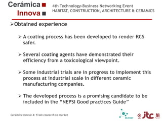 4th Technology-Business Networking Event
HABITAT, CONSTRUCTION, ARCHITECTURE & CERAMICS

Obtained experience
 A coating process has been developed to render RCS
Organizers:
safer.
 Several coating agents have demonstrated their
efficiency from a toxicological viewpoint.
Supporters:

 Some industrial trials are in progress to implement this
process at industrial scale in different ceramic
manufacturing companies.
 The developed process is a promising candidate to be

Dr. Eliseo Monfort Gimeno – Chemical Engineering Professor (Universidad Jaume I)
included in the “NEPSI Good practices Guide”
Head of Sustainability Area of ITC

Cerámica Innova 4: From research to market

 