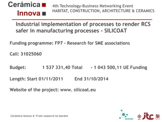 4th Technology-Business Networking Event
HABITAT, CONSTRUCTION, ARCHITECTURE & CERAMICS

Industrial implementation of processes to render RCS
safer in manufacturing processes - SILICOAT
Organizers:
Funding programme: FP7 – Research for SME associations
Call: 31025060
Budget:
Supporters: 1 537 331,40 Total
Length: Start 01/11/2011

- 1 043 500,11 UE Funding

End 31/10/2014

Website of the project: www. silicoat.eu
Dr. Eliseo Monfort Gimeno – Chemical Engineering Professor (Universidad Jaume I)
Head of Sustainability Area of ITC

Cerámica Innova 4: From research to market

 