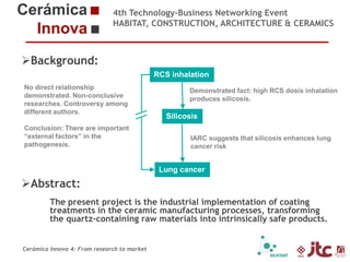 4th Technology-Business Networking Event
HABITAT, CONSTRUCTION, ARCHITECTURE & CERAMICS

Background:
RCS inhalation
No direct relationship
Organizers:
demonstrated. Non-conclusive
researches. Controversy among
different authors.
Conclusion: There are important
“external factors” in the
pathogenesis.

Supporters:

Demonstrated fact: high RCS dosis inhalation
produces silicosis.

Silicosis
IARC suggests that silicosis enhances lung
cancer risk

Lung cancer

Abstract:
The present project is the industrial implementation of coating
treatments in the ceramic manufacturing processes, transforming
Dr. Eliseo Monfort Gimeno – Chemical Engineering Professor (Universidad Jaume I)
the quartz-containing of Sustainability Area of intrinsically safe products.
Head raw materials into ITC
Cerámica Innova 4: From research to market

 