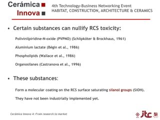 4th Technology-Business Networking Event
HABITAT, CONSTRUCTION, ARCHITECTURE & CERAMICS

• Certain substances can nullify RCS toxicity:
Polivinilpiridine-N-oxide (PVPNO) (Schlipköter & Brockhaus, 1961)

Organizers:

Aluminium lactate (Bégin et al., 1986)
Phospholipids (Wallace et al., 1986)
Organosilanes (Castranova et al., 1996)

Supporters:

• These substances:
Form a molecular coating on the RCS surface saturating silanol groups (SiOH).
Dr. Eliseo Monfort been industrially implemented yet.
They have not Gimeno – Chemical Engineering Professor (Universidad Jaume I)
Head of Sustainability Area of ITC

Cerámica Innova 4: From research to market

 