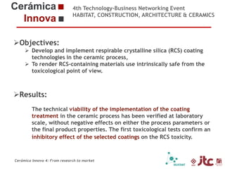 4th Technology-Business Networking Event
HABITAT, CONSTRUCTION, ARCHITECTURE & CERAMICS

Objectives:
 Develop and implement respirable crystalline silica (RCS) coating
technologies in the ceramic process,
Organizers:
 To render RCS-containing materials use intrinsically safe from the
toxicological point of view.

Supporters:
Results:
The technical viability of the implementation of the coating
treatment in the ceramic process has been verified at laboratory
scale, without negative effects on either the process parameters or
the final product properties. The first toxicological tests confirm an
inhibitory effect Chemical Engineering Professor (Universidad Jaume I)
Dr. Eliseo Monfort Gimeno –of the selected coatings on the RCS toxicity.
Head of Sustainability Area of ITC

Cerámica Innova 4: From research to market

 