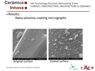 4th Technology-Business Networking Event
HABITAT, CONSTRUCTION, ARCHITECTURE & CERAMICS

Results:
Nano-alumina coating micrographs
Organizers:

Supporters:

Dr. Eliseo Monfort Gimeno – Chemical Engineering Professor (Universidad Jaume I)
Head of Sustainability Area of ITC

Original surface

Cerámica Innova 4: From research to market

Coated surface

 