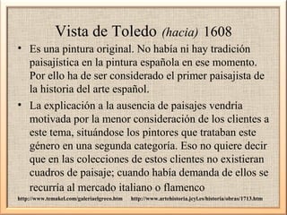 Vista de Toledo

(hacia) 1608

• Es una pintura original. No había ni hay tradición
paisajística en la pintura española en ese momento.
Por ello ha de ser considerado el primer paisajista de
la historia del arte español.
• La explicación a la ausencia de paisajes vendría
motivada por la menor consideración de los clientes a
este tema, situándose los pintores que trataban este
género en una segunda categoría. Eso no quiere decir
que en las colecciones de estos clientes no existieran
cuadros de paisaje; cuando había demanda de ellos se
recurría al mercado italiano o flamenco
http://www.temakel.com/galeriaelgreco.htm

http://www.artehistoria.jcyl.es/historia/obras/1713.htm

 