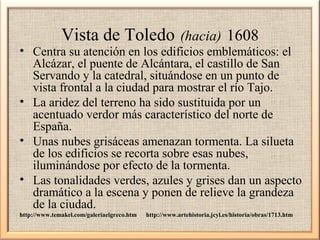 Vista de Toledo

(hacia) 1608

• Centra su atención en los edificios emblemáticos: el
Alcázar, el puente de Alcántara, el castillo de San
Servando y la catedral, situándose en un punto de
vista frontal a la ciudad para mostrar el río Tajo.
• La aridez del terreno ha sido sustituida por un
acentuado verdor más característico del norte de
España.
• Unas nubes grisáceas amenazan tormenta. La silueta
de los edificios se recorta sobre esas nubes,
iluminándose por efecto de la tormenta.
• Las tonalidades verdes, azules y grises dan un aspecto
dramático a la escena y ponen de relieve la grandeza
de la ciudad.
http://www.temakel.com/galeriaelgreco.htm

http://www.artehistoria.jcyl.es/historia/obras/1713.htm

 