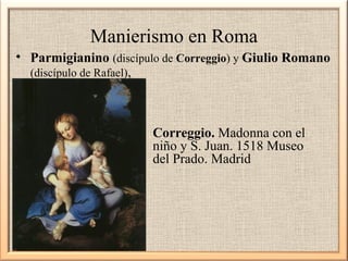 Manierismo en Roma
• Parmigianino (discípulo de Correggio) y Giulio Romano
(discípulo de Rafael),

Correggio. Madonna con el
niño y S. Juan. 1518 Museo
del Prado. Madrid

 