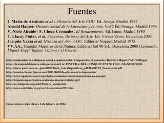 Fuentes
J. María de Azcárate et al.: Historia del Arte COU. Ed. Anaya. Madrid 1982
Arnold Hauser: Historia social de la Literatura y el Arte. Vol 2 Ed. Omega. Madrid 1978
V. Nieto Alcaide / F. Checa Cremades: El Renacimiento. Ed. Istmo. Madrid 1980
T. Llaçay Pintat, et al. Arterama, Historia del Arte. Ed. Vivens Vives. Barcelona 2003
Joaquin Yarza et al. Historia del Arte COU. Editorial Noguer. Madrid 1978.
VV.AA.: Grandes Maestros de la Pintura. Editorial Sol 90 S.L. Barcelona 2008 (Leonardo,
Miguel Ángel, Rafael, Tiziano y el Greco).
http://enclasedearte.wikispaces.com/La+pintura+del+Cinquecento,+Leonardo,+Rafel+y+Miguel+%C3%81ngel
https://trabajandohistoria.wikispaces.com/LA+PINTURA+DEL+CINQUECENTO+Y+EL+MANIERISMO
http://almez.pntic.mec.es/~jmac0005/Bach_Arte/diapositivas_pdf/HA08T03_Powerpoint.pdf
http://masdearte.wordpress.com/2011/04/06/la-pintura-del-cinquecento/
http://www.aparences.net/es/periodos/el-manierismo/el-manierismo-en-europa/
http://hispanismo.cervantes.es/documentos/savvatieiev.pdf
http://es.wikipedia.org/wiki/Pintura_manierista
http://www.artehistoria.jcyl.es/v2/contextos/4521.htm

Estos enlaces están vivos a 6 de febrero de 2014.

 