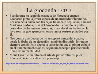 La gioconda 1503-5
• Fue durante su segunda estancia de Florencia cuando
Leonardo pintó la joven esposa de un mercader Florentino.
Era una bella dama con las cejas finamente depiladas, llamada
Madonna o Mona, Lisa del Giocondo. Leonardo la pintó
posando con las manos cruzadas, mirando al visitante con la
leve sonrisa que aparece en otros tantos rostros pintados por
él.
• Nos consta que Leonardo no se separó nunca del cuadro;
desde la fecha de su ejecución -también discutida- lo retuvo
siempre con él. Esto abona la suposición que el pintor trabajó
en él durante muchos años, según un concepto perfeccionista
típico de su mentalidad.
• Mona Lisa fue un hito en el arte de pintar retratos, pues
Leonardo insufló vida en su personaje.
http://www.davinci-systems.es/leonardo/

http://cv.uoc.es/~991_04_005_01_web/fitxer/perc56.html

 
